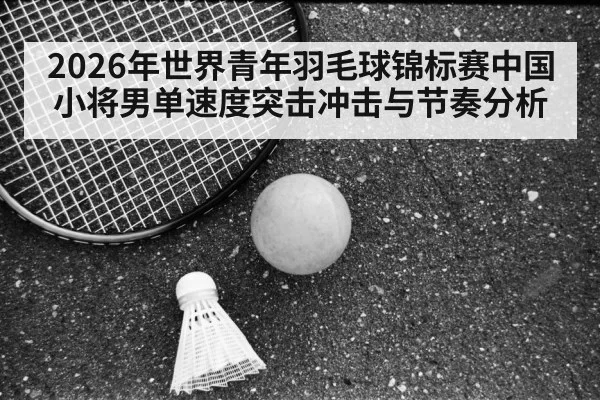 2026年世界青年羽毛球锦标赛中国小将男单速度突击冲击与节奏分析